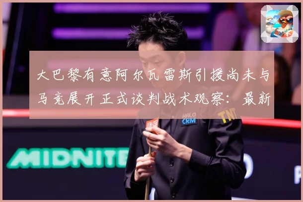 大巴黎有意阿尔瓦雷斯引援尚未与马竞展开正式谈判战术观察：最新赛事动态与深度分析