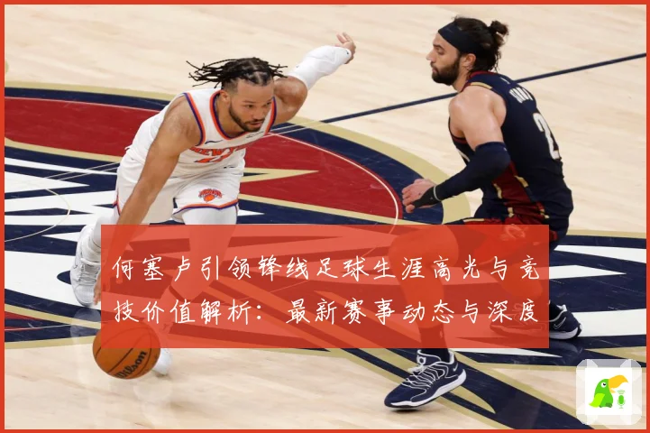 何塞卢引领锋线足球生涯高光与竞技价值解析：最新赛事动态与深度分析