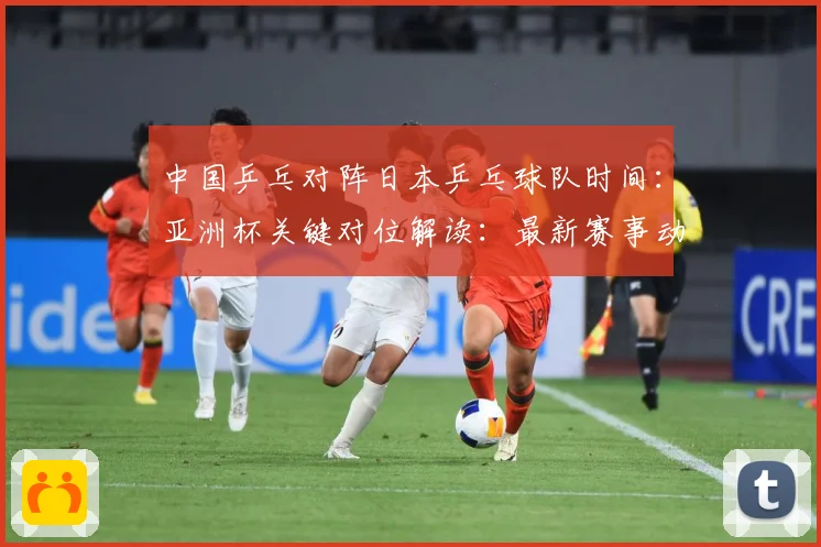 中国乒乓对阵日本乒乓球队时间：亚洲杯关键对位解读：最新赛事动态与深度分析