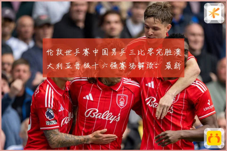 伦敦世乒赛中国男乒三比零完胜澳大利亚晋级十六强赛场解读：最新赛事动态与深度分析