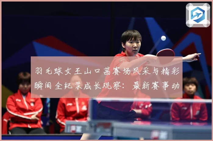 羽毛球女王山口茜赛场风采与精彩瞬间全纪录成长观察：最新赛事动态与深度分析