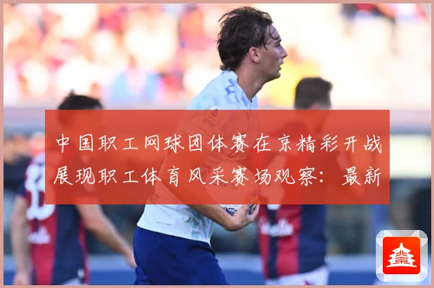 中国职工网球团体赛在京精彩开战展现职工体育风采赛场观察：最新赛事动态与深度分析