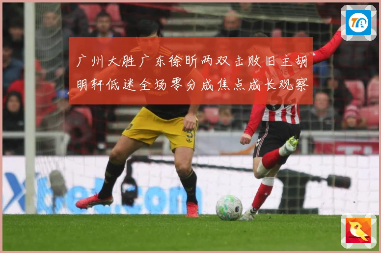 广州大胜广东徐昕两双击败旧主胡明轩低迷全场零分成焦点成长观察：最新赛事动态与深度分析