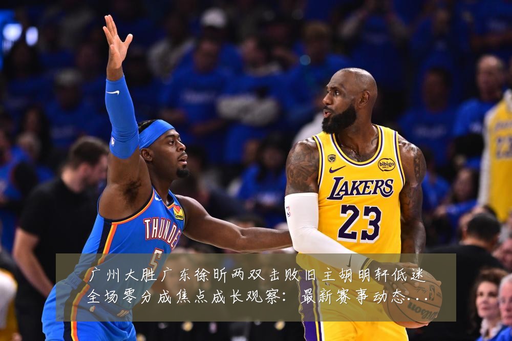 广州大胜广东徐昕两双击败旧主胡明轩低迷全场零分成焦点成长观察:最新赛事动态与深度分析