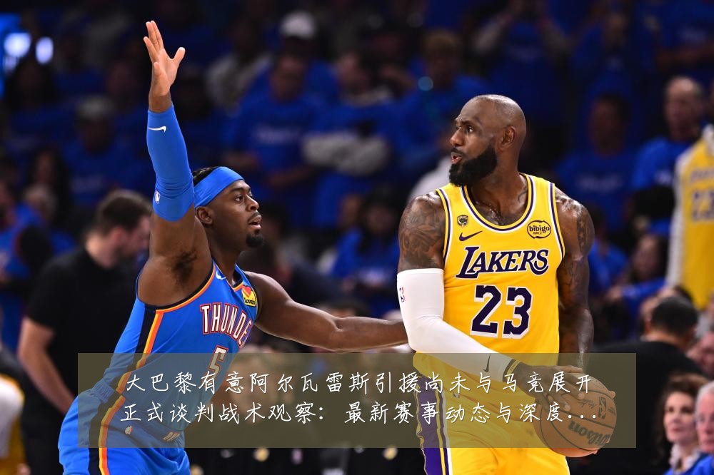 大巴黎有意阿尔瓦雷斯引援尚未与马竞展开正式谈判战术观察:最新赛事动态与深度分析
